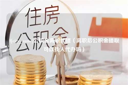 临沧公积金离职代提（离职后公积金提取可以找人代办吗）