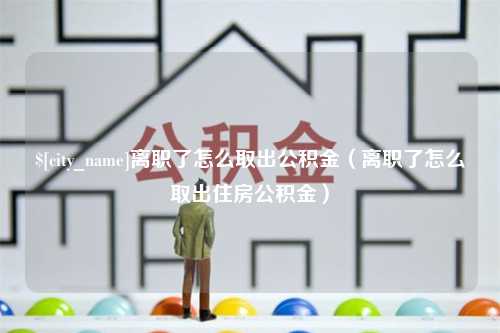 临沧离职了怎么取出公积金（离职了怎么取出住房公积金）